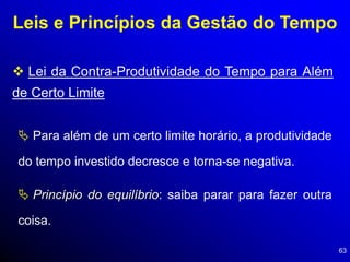 63
Leis e Princípios da Gestão do Tempo
 Lei da Contra-Produtividade do Tempo para Além
de Certo Limite
 Para além de um certo limite horário, a produtividade
do tempo investido decresce e torna-se negativa.
 Princípio do equilíbrio: saiba parar para fazer outra
coisa.
 