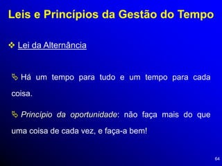 64
Leis e Princípios da Gestão do Tempo
 Lei da Alternância
 Há um tempo para tudo e um tempo para cada
coisa.
 Princípio da oportunidade: não faça mais do que
uma coisa de cada vez, e faça-a bem!
 