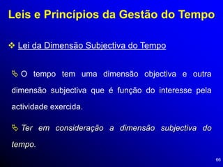 66
Leis e Princípios da Gestão do Tempo
 Lei da Dimensão Subjectiva do Tempo
 O tempo tem uma dimensão objectiva e outra
dimensão subjectiva que é função do interesse pela
actividade exercida.
 Ter em consideração a dimensão subjectiva do
tempo.
 