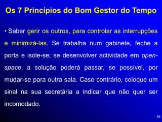 68
Os 7 Princípios do Bom Gestor do Tempo
• Saber gerir os outros, para controlar as interrupções
e minimizá-las. Se trabalha num gabinete, feche a
porta e isole-se; se desenvolver actividade em open-
space, a solução poderá passar, se possível, por
mudar-se para outra sala. Caso contrário, coloque um
sinal na sua secretária a indicar que não quer ser
incomodado.
 