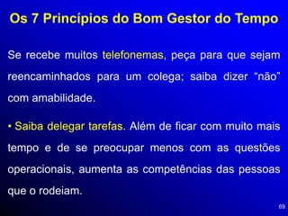 69
Os 7 Princípios do Bom Gestor do Tempo
Se recebe muitos telefonemas, peça para que sejam
reencaminhados para um colega; saiba dizer “não”
com amabilidade.
• Saiba delegar tarefas. Além de ficar com muito mais
tempo e de se preocupar menos com as questões
operacionais, aumenta as competências das pessoas
que o rodeiam.
 