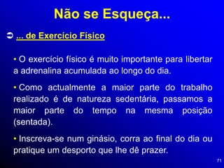71
 ... de Exercício Físico
• O exercício físico é muito importante para libertar
a adrenalina acumulada ao longo do dia.
• Como actualmente a maior parte do trabalho
realizado é de natureza sedentária, passamos a
maior parte do tempo na mesma posição
(sentada).
• Inscreva-se num ginásio, corra ao final do dia ou
pratique um desporto que lhe dê prazer.
Não se Esqueça...
 