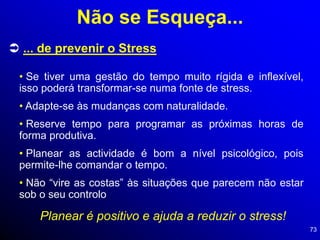 73
 ... de prevenir o Stress
• Se tiver uma gestão do tempo muito rígida e inflexível,
isso poderá transformar-se numa fonte de stress.
• Adapte-se às mudanças com naturalidade.
• Reserve tempo para programar as próximas horas de
forma produtiva.
• Planear as actividade é bom a nível psicológico, pois
permite-lhe comandar o tempo.
• Não “vire as costas” às situações que parecem não estar
sob o seu controlo
Planear é positivo e ajuda a reduzir o stress!
Não se Esqueça...
 