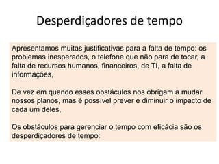 Desperdiçadores de tempo
Apresentamos muitas justificativas para a falta de tempo: os
problemas inesperados, o telefone que não para de tocar, a
falta de recursos humanos, financeiros, de TI, a falta de
informações,
De vez em quando esses obstáculos nos obrigam a mudar
nossos planos, mas é possível prever e diminuir o impacto de
cada um deles,
Os obstáculos para gerenciar o tempo com eficácia são os
desperdiçadores de tempo:
 