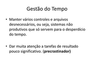 Gestão do Tempo
• Manter vários controles e arquivos
desnecessários, ou seja, sistemas não
produtivos que só servem para o desperdício
do tempo.
• Dar muita atenção a tarefas de resultado
pouco significativo. (precrastinador)
 