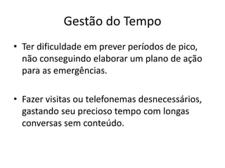Gestão do Tempo
• Ter dificuldade em prever períodos de pico,
não conseguindo elaborar um plano de ação
para as emergências.
• Fazer visitas ou telefonemas desnecessários,
gastando seu precioso tempo com longas
conversas sem conteúdo.
 