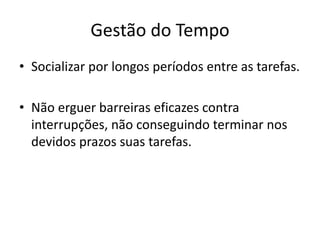 Gestão do Tempo
• Socializar por longos períodos entre as tarefas.
• Não erguer barreiras eficazes contra
interrupções, não conseguindo terminar nos
devidos prazos suas tarefas.
 