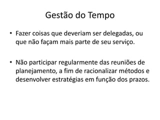 Gestão do Tempo
• Fazer coisas que deveriam ser delegadas, ou
que não façam mais parte de seu serviço.
• Não participar regularmente das reuniões de
planejamento, a fim de racionalizar métodos e
desenvolver estratégias em função dos prazos.
 
