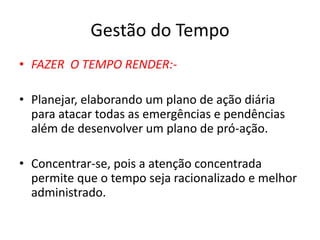 Gestão do Tempo
• FAZER O TEMPO RENDER:-
• Planejar, elaborando um plano de ação diária
para atacar todas as emergências e pendências
além de desenvolver um plano de pró-ação.
• Concentrar-se, pois a atenção concentrada
permite que o tempo seja racionalizado e melhor
administrado.
 