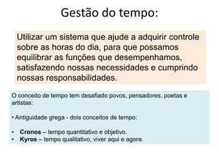 Gestão do tempo:
Utilizar um sistema que ajude a adquirir controle
sobre as horas do dia, para que possamos
equilibrar as funções que desempenhamos,
satisfazendo nossas necessidades e cumprindo
nossas responsabilidades.
O conceito de tempo tem desafiado povos, pensadores, poetas e
artistas:
• Antiguidade grega - dois conceitos de tempo:
• Cronos – tempo quantitativo e objetivo.
• Kyros – tempo qualitativo, viver aqui e agora.
 
