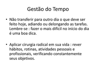 Gestão do Tempo
• Não transferir para outro dia o que deve ser
feito hoje, adiando ou delongando as tarefas.
Lembre-se : fazer o mais difícil no início do dia
é uma boa dica.
• Aplicar cirurgia radical em sua vida : rever
hábitos, rotinas, atividades pessoais e
profissionais, verificando constantemente
seus objetivos.
 