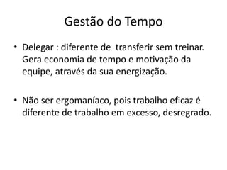 Gestão do Tempo
• Delegar : diferente de transferir sem treinar.
Gera economia de tempo e motivação da
equipe, através da sua energização.
• Não ser ergomaníaco, pois trabalho eficaz é
diferente de trabalho em excesso, desregrado.
 