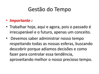 Gestão do Tempo
• Importante :
• Trabalhar hoje, aqui e agora, pois o passado é
irrecuperável e o futuro, apenas um conceito.
• Devemos saber administrar nosso tempo
respeitando todas as nossas esferas, buscando
descobrir porque adiamos decisões e como
fazer para controlar essa tendência,
aproveitando melhor o nosso precioso tempo.
 