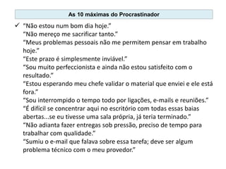  “Não estou num bom dia hoje.”
“Não mereço me sacrificar tanto.”
“Meus problemas pessoais não me permitem pensar em trabalho
hoje.”
“Este prazo é simplesmente inviável.”
“Sou muito perfeccionista e ainda não estou satisfeito com o
resultado.”
“Estou esperando meu chefe validar o material que enviei e ele está
fora.”
“Sou interrompido o tempo todo por ligações, e-mails e reuniões.”
“É difícil se concentrar aqui no escritório com todas essas baias
abertas...se eu tivesse uma sala própria, já teria terminado.”
“Não adianta fazer entregas sob pressão, preciso de tempo para
trabalhar com qualidade.”
“Sumiu o e-mail que falava sobre essa tarefa; deve ser algum
problema técnico com o meu provedor.”
As 10 máximas do Procrastinador
 