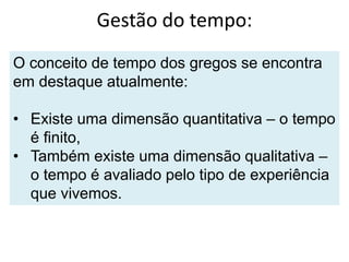 Gestão do tempo:
O conceito de tempo dos gregos se encontra
em destaque atualmente:
• Existe uma dimensão quantitativa – o tempo
é finito,
• Também existe uma dimensão qualitativa –
o tempo é avaliado pelo tipo de experiência
que vivemos.
 