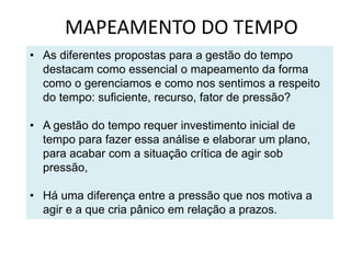 MAPEAMENTO DO TEMPO
• As diferentes propostas para a gestão do tempo
destacam como essencial o mapeamento da forma
como o gerenciamos e como nos sentimos a respeito
do tempo: suficiente, recurso, fator de pressão?
• A gestão do tempo requer investimento inicial de
tempo para fazer essa análise e elaborar um plano,
para acabar com a situação crítica de agir sob
pressão,
• Há uma diferença entre a pressão que nos motiva a
agir e a que cria pânico em relação a prazos.
 