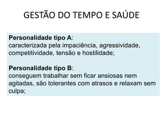 GESTÃO DO TEMPO E SAÚDE
Personalidade tipo A:
caracterizada pela impaciência, agressividade,
competitividade, tensão e hostilidade;
Personalidade tipo B:
conseguem trabalhar sem ficar ansiosas nem
agitadas, são tolerantes com atrasos e relaxam sem
culpa;
 