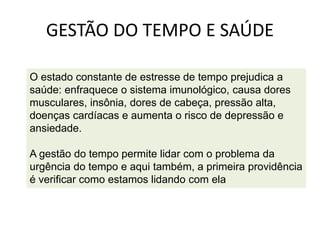 GESTÃO DO TEMPO E SAÚDE
O estado constante de estresse de tempo prejudica a
saúde: enfraquece o sistema imunológico, causa dores
musculares, insônia, dores de cabeça, pressão alta,
doenças cardíacas e aumenta o risco de depressão e
ansiedade.
A gestão do tempo permite lidar com o problema da
urgência do tempo e aqui também, a primeira providência
é verificar como estamos lidando com ela
 