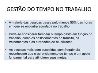 GESTÃO DO TEMPO NO TRABALHO
• A maioria das pessoas passa pelo menos 50% das horas
em que se encontra acordada no trabalho,
• Pode-se considerar também o tempo gasto em função do
trabalho, como os deslocamentos no trânsito, os
treinamentos e as atividades de atualização,
• As pessoas mais bem sucedidas com frequência
reconhecem que o gerenciamento do tempo é um apoio
fundamental para atingirem suas metas.
 