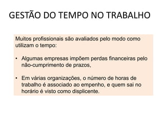 GESTÃO DO TEMPO NO TRABALHO
Muitos profissionais são avaliados pelo modo como
utilizam o tempo:
• Algumas empresas impõem perdas financeiras pelo
não-cumprimento de prazos,
• Em várias organizações, o número de horas de
trabalho é associado ao empenho, e quem sai no
horário é visto como displicente.
 