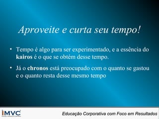 Aproveite e curta seu tempo!
• Tempo é algo para ser experimentado, e a essência do
kairos é o que se obtém desse tempo.
• Já o chronos está preocupado com o quanto se gastou
e o quanto resta desse mesmo tempo

Educação Corporativa com Foco em Resultados
Educação Corporativa com Foco em Resultados

 