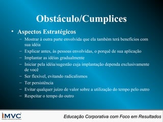 Obstáculo/Cumplices
• Aspectos Estratégicos
– Mostrar à outra parte envolvida que ela também terá benefícios com
sua idéia
– Explicar antes, às pessoas envolvidas, o porquê de sua aplicação
– Implantar as idéias gradualmente
– Iniciar pela idéia/sugestão cuja implantação dependa exclusivamente
de você
– Ser flexível, evitando radicalismos
– Ter persistência
– Evitar qualquer juízo de valor sobre a utilização do tempo pelo outro
– Respeitar o tempo do outro

Educação Corporativa com Foco em Resultados
Educação Corporativa com Foco em Resultados

 
