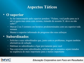 Aspectos Táticos
• O superior
– Se for interrompido pelo superior pondere: “Fulano, você pediu para eu ir
até ai agora mas estou com sicrano, tratando do assunto X: devo ou não
subir?”
– Marcar 2 ou 3 contatos em horários predeterminados com seu superior toda
semana
– Manter o superior informado do progresso dos seus esforços

• Subordinados
– Solicitar a seus subordinados que, junto com os problemas, tragam também
alternativas de solução
– Habituar os subordinados a ligar previamente para você
– Nas conversas com subordinados, solicitar que os assuntos sejam tratados
na seqüência do mais importante para o menos importante
Educação Corporativa com Foco em Resultados
Educação Corporativa com Foco em Resultados

 