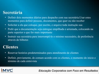 Secretária
• Definir dois momentos diários para despacho com sua secretária.Usar estes
momentos para definir pessoas, documentos, que quer ou não receber
• Solicitar a ela que coloque, por escrito, e arquive toda instrução sua
• Pedir que a documentação seja entregue empilhada e arrumada, colocando na
parte superior o que for mais importante
• Instruir sua secretária para interrompê-lo o mínimo necessário, de preferência
através de bilhetes

Clientes
• Reservar horários predeterminados para atendimento de clientes
• Definir, previamente, de comum acordo com os clientes, o momento do início e
término de cada entrevista
Educação Corporativa com Foco em Resultados
Educação Corporativa com Foco em Resultados

 
