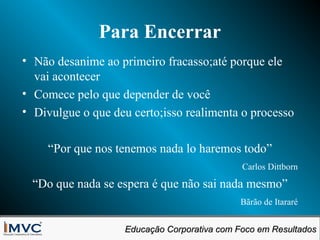 Para Encerrar
• Não desanime ao primeiro fracasso;até porque ele
vai acontecer
• Comece pelo que depender de você
• Divulgue o que deu certo;isso realimenta o processo
“Por que nos tenemos nada lo haremos todo”
Carlos Dittborn

“Do que nada se espera é que não sai nada mesmo”
Bãrão de Itararé
Educação Corporativa com Foco em Resultados
Educação Corporativa com Foco em Resultados

 