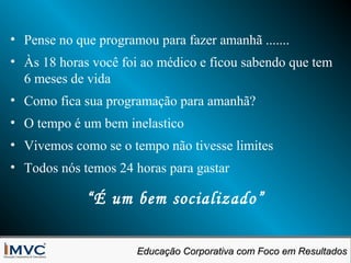 • Pense no que programou para fazer amanhã .......
• Às 18 horas você foi ao médico e ficou sabendo que tem
6 meses de vida
• Como fica sua programação para amanhã?
• O tempo é um bem inelastico
• Vivemos como se o tempo não tivesse limites
• Todos nós temos 24 horas para gastar

“É um bem socializado”
Educação Corporativa com Foco em Resultados
Educação Corporativa com Foco em Resultados

 