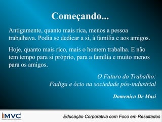 Começando...
Antigamente, quanto mais rica, menos a pessoa
trabalhava. Podia se dedicar a si, à família e aos amigos.
Hoje, quanto mais rico, mais o homem trabalha. E não
tem tempo para si próprio, para a família e muito menos
para os amigos.
O Futuro do Trabalho:
Fadiga e ócio na sociedade pós-industrial
Domenico De Masi
Educação Corporativa com Foco em Resultados
Educação Corporativa com Foco em Resultados

 