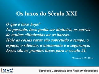 Os luxos do Século XXI
O que é luxo hoje?
No passado, luxo podia ser dinheiro, os carros
de muitas cilindradas ou os barcos.
Hoje as coisas raras são sobretudo o tempo, o
espaço, o silêncio, a autonomia e a segurança.
Esses são os grandes luxos para o século 21.
Domenico De Masi

Educação Corporativa com Foco em Resultados
Educação Corporativa com Foco em Resultados

 