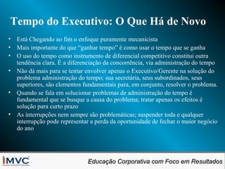 Tempo do Executivo: O Que Há de Novo
• Está Chegando ao fim o enfoque puramente mecanicista
• Mais importante do que “ganhar tempo” é como usar o tempo que se ganha
• O uso do tempo como instrumento de diferencial competitivo constitui outra
tendência clara. É a diferenciação da concorrência, via administração do tempo
• Não dá mais para se tentar envolver apenas o Executivo/Gerente na solução do
problema administração do tempo; sua secretária, seus subordinados, seus
superiores, são elementos fundamentais para, em conjunto, resolver o problema.
• Quando se fala em solucionar problemas de administração do tempo é
fundamental que se busque a causa do problema; tratar apenas os efeitos é
solução para curto prazo
• As interrupções nem sempre são problemáticas; suspender toda e qualquer
interrupção pode representar a perda da oportunidade de fechar o maior negócio
do ano

Educação Corporativa com Foco em Resultados
Educação Corporativa com Foco em Resultados

 