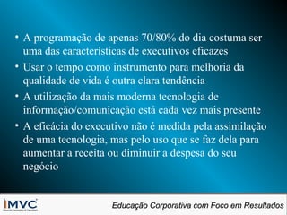 • A programação de apenas 70/80% do dia costuma ser
uma das características de executivos eficazes
• Usar o tempo como instrumento para melhoria da
qualidade de vida é outra clara tendência
• A utilização da mais moderna tecnologia de
informação/comunicação está cada vez mais presente
• A eficácia do executivo não é medida pela assimilação
de uma tecnologia, mas pelo uso que se faz dela para
aumentar a receita ou diminuir a despesa do seu
negócio
Educação Corporativa com Foco em Resultados
Educação Corporativa com Foco em Resultados

 