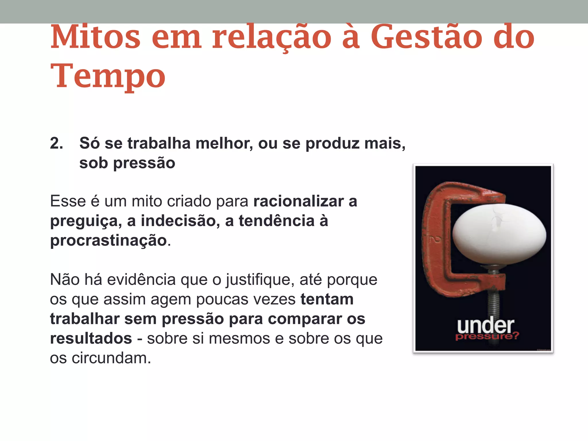 2. Só se trabalha melhor, ou se produz mais,
sob pressão
Esse é um mito criado para racionalizar a
preguiça, a indecisão, a tendência à
procrastinação.
Não há evidência que o justifique, até porque
os que assim agem poucas vezes tentam
trabalhar sem pressão para comparar os
resultados - sobre si mesmos e sobre os que
os circundam.
Mitos em relação à Gestão do
Tempo
 