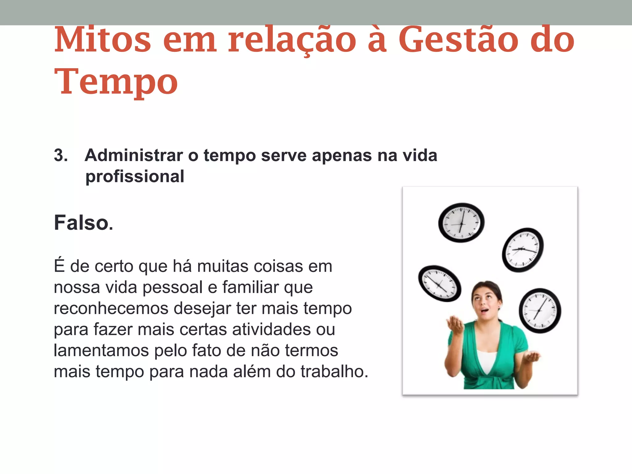 3. Administrar o tempo serve apenas na vida
profissional
Falso.
É de certo que há muitas coisas em
nossa vida pessoal e familiar que
reconhecemos desejar ter mais tempo
para fazer mais certas atividades ou
lamentamos pelo fato de não termos
mais tempo para nada além do trabalho.
Mitos em relação à Gestão do
Tempo
 