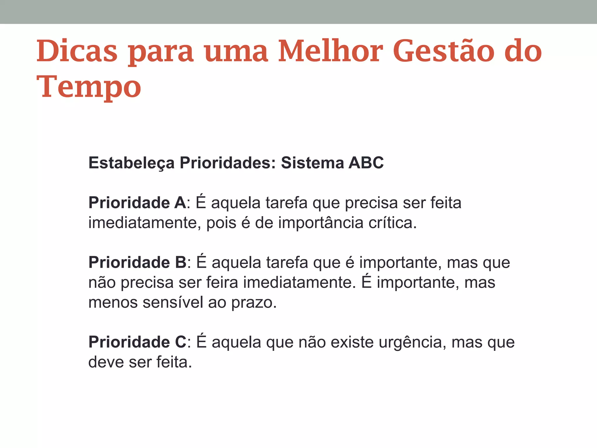 Estabeleça Prioridades: Sistema ABC
Prioridade A: É aquela tarefa que precisa ser feita
imediatamente, pois é de importância crítica.
Prioridade B: É aquela tarefa que é importante, mas que
não precisa ser feira imediatamente. É importante, mas
menos sensível ao prazo.
Prioridade C: É aquela que não existe urgência, mas que
deve ser feita.
Dicas para uma Melhor Gestão do
Tempo
 