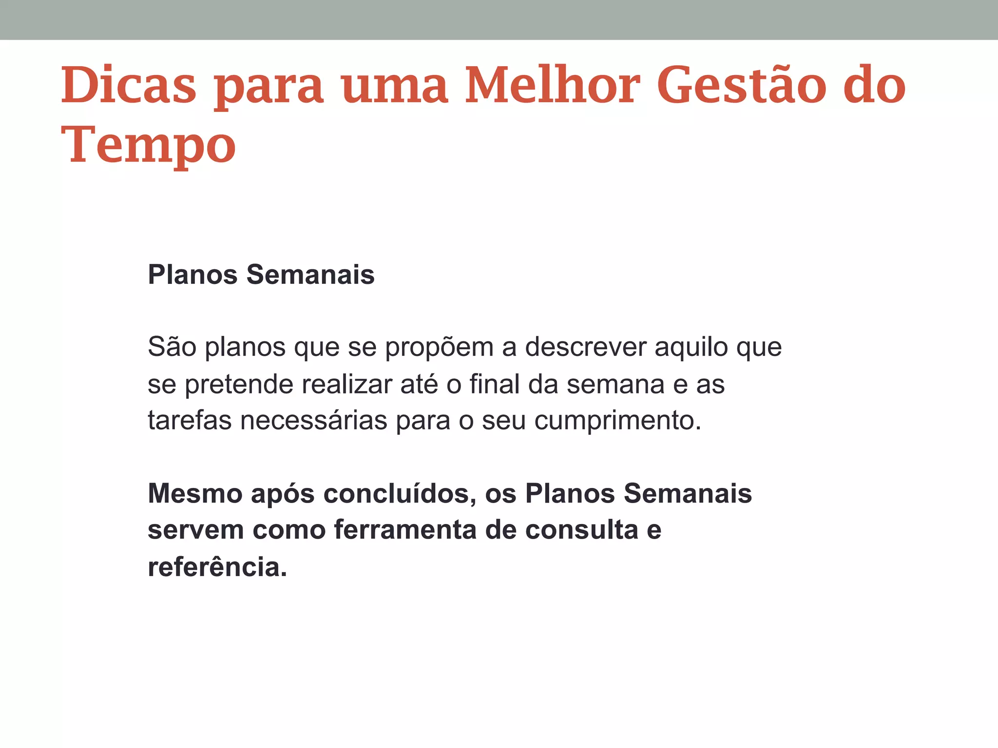Planos Semanais
São planos que se propõem a descrever aquilo que
se pretende realizar até o final da semana e as
tarefas necessárias para o seu cumprimento.
Mesmo após concluídos, os Planos Semanais
servem como ferramenta de consulta e
referência.
Dicas para uma Melhor Gestão do
Tempo
 
