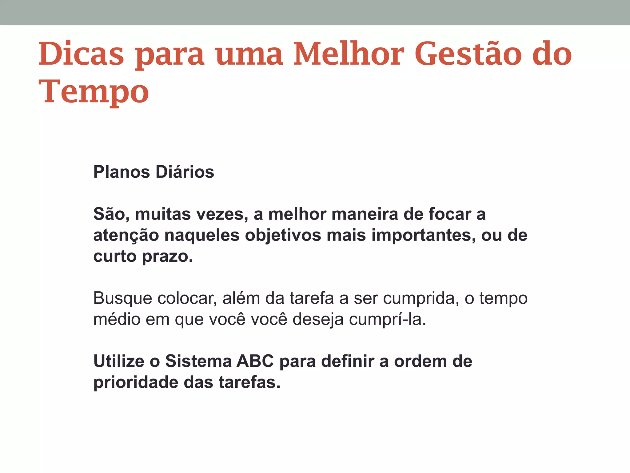 Planos Diários
São, muitas vezes, a melhor maneira de focar a
atenção naqueles objetivos mais importantes, ou de
curto prazo.
Busque colocar, além da tarefa a ser cumprida, o tempo
médio em que você você deseja cumprí-la.
Utilize o Sistema ABC para definir a ordem de
prioridade das tarefas.
Dicas para uma Melhor Gestão do
Tempo
 