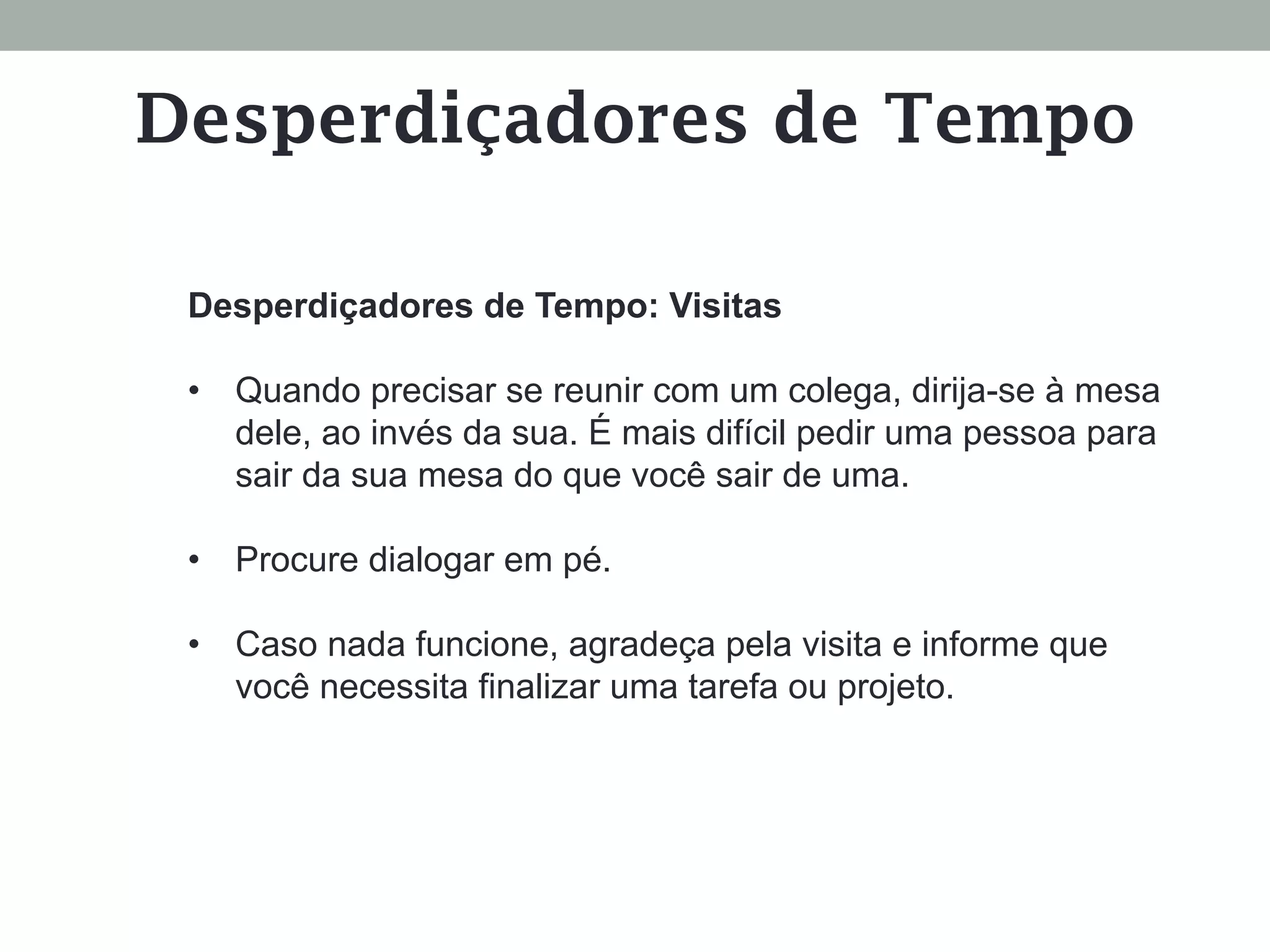 Desperdiçadores de Tempo: Visitas
•  Quando precisar se reunir com um colega, dirija-se à mesa
dele, ao invés da sua. É mais difícil pedir uma pessoa para
sair da sua mesa do que você sair de uma.
•  Procure dialogar em pé.
•  Caso nada funcione, agradeça pela visita e informe que
você necessita finalizar uma tarefa ou projeto.
Desperdiçadores de Tempo
 