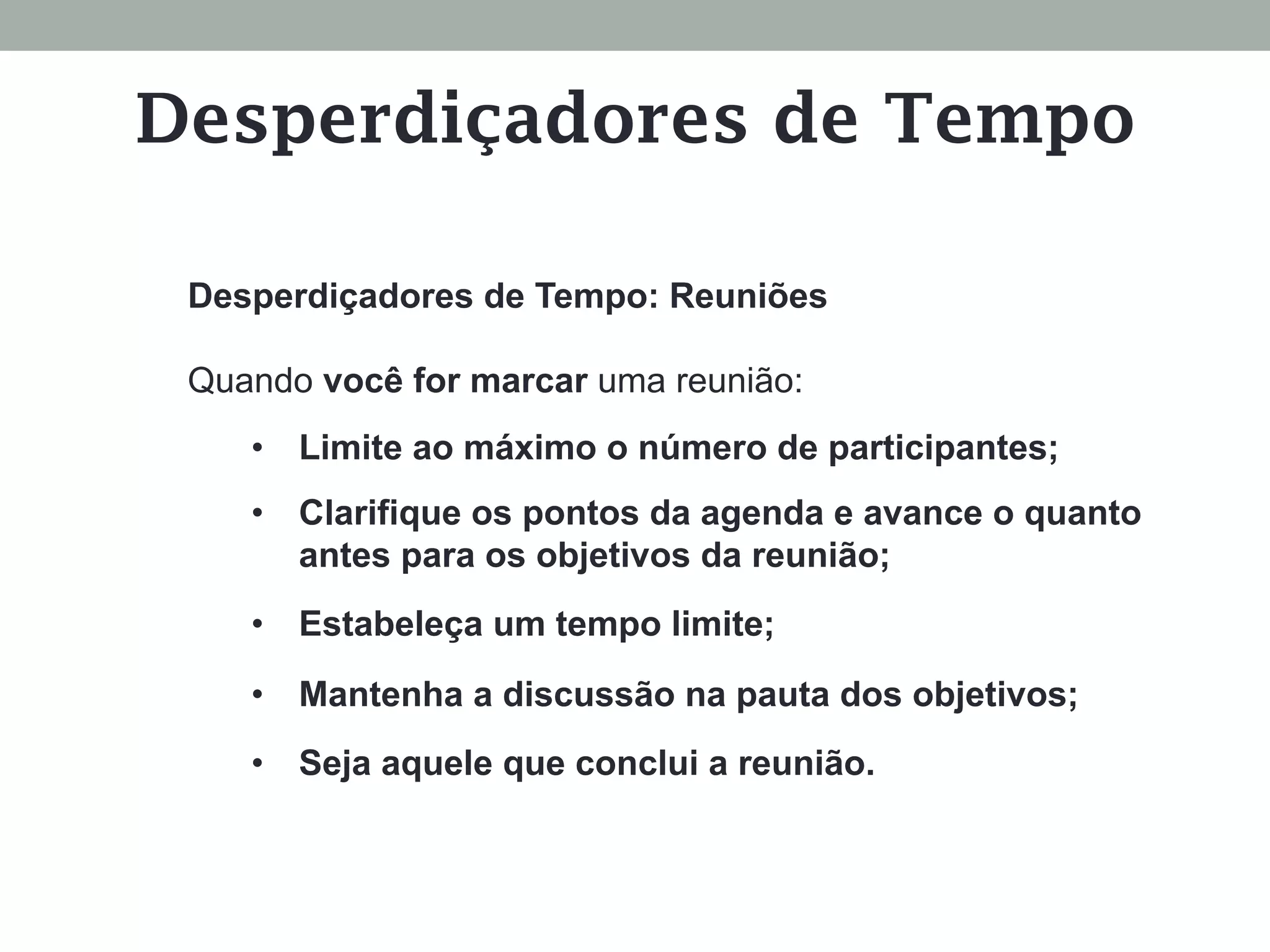 Desperdiçadores de Tempo: Reuniões
Quando você for marcar uma reunião:
•  Limite ao máximo o número de participantes;
•  Clarifique os pontos da agenda e avance o quanto
antes para os objetivos da reunião;
•  Estabeleça um tempo limite;
•  Mantenha a discussão na pauta dos objetivos;
•  Seja aquele que conclui a reunião.
Desperdiçadores de Tempo
 