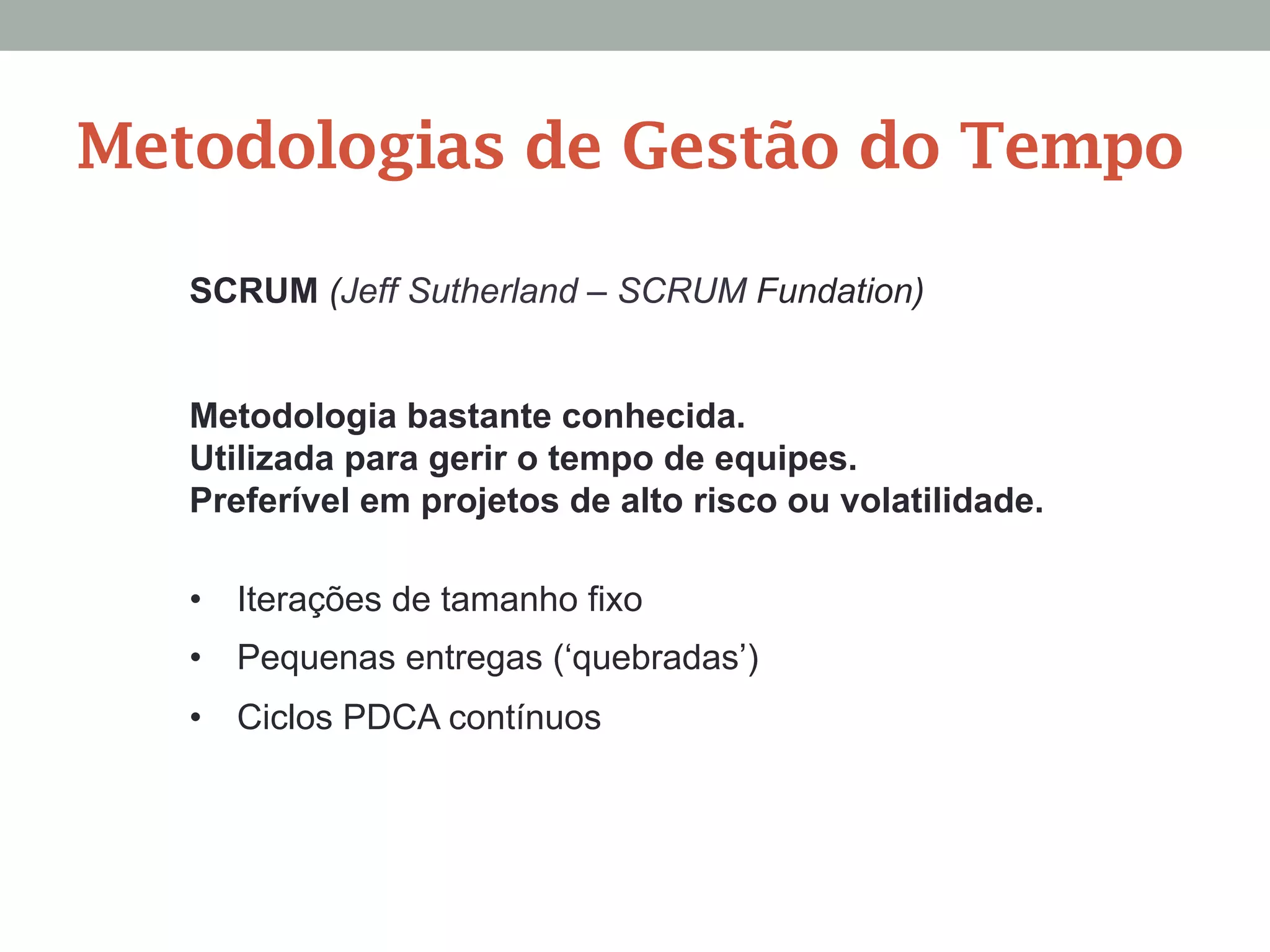 SCRUM (Jeff Sutherland – SCRUM Fundation)
Metodologia bastante conhecida.
Utilizada para gerir o tempo de equipes.
Preferível em projetos de alto risco ou volatilidade.
•  Iterações de tamanho fixo
•  Pequenas entregas (‘quebradas’)
•  Ciclos PDCA contínuos
Metodologias de Gestão do Tempo
 