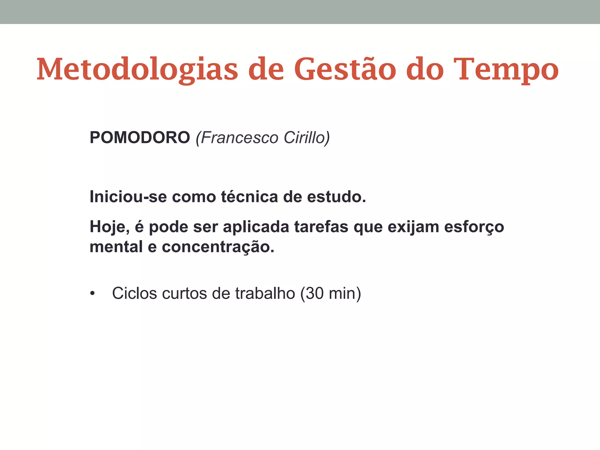 POMODORO (Francesco Cirillo)
Iniciou-se como técnica de estudo.
Hoje, é pode ser aplicada tarefas que exijam esforço
mental e concentração.
•  Ciclos curtos de trabalho (30 min)
Metodologias de Gestão do Tempo
 