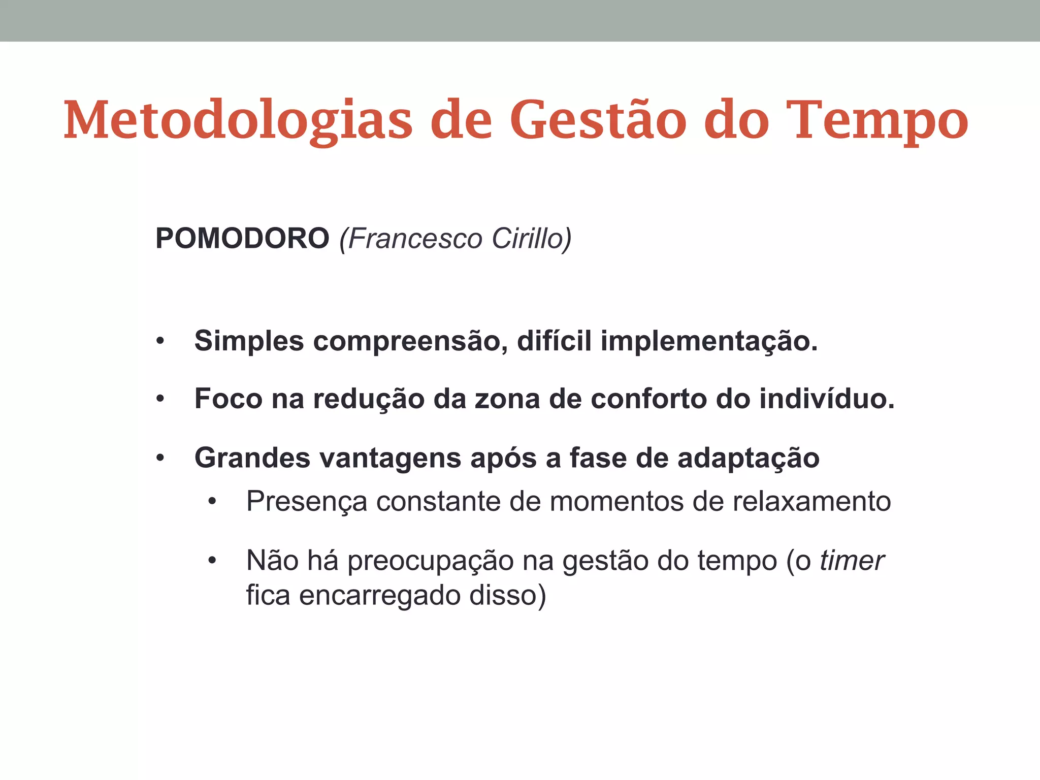 POMODORO (Francesco Cirillo)
Metodologias de Gestão do Tempo
•  Simples compreensão, difícil implementação.
•  Foco na redução da zona de conforto do indivíduo.
•  Grandes vantagens após a fase de adaptação
•  Presença constante de momentos de relaxamento
•  Não há preocupação na gestão do tempo (o timer
fica encarregado disso)
 