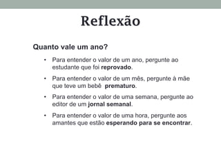 Quanto vale um ano?
•  Para entender o valor de um ano, pergunte ao
estudante que foi reprovado.
•  Para entender o valor de um mês, pergunte à mãe
que teve um bebê prematuro.
•  Para entender o valor de uma semana, pergunte ao
editor de um jornal semanal.
•  Para entender o valor de uma hora, pergunte aos
amantes que estão esperando para se encontrar.
Reflexão
 