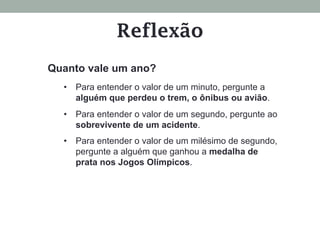 Reflexão
Quanto vale um ano?
•  Para entender o valor de um minuto, pergunte a
alguém que perdeu o trem, o ônibus ou avião.
•  Para entender o valor de um segundo, pergunte ao
sobrevivente de um acidente.
•  Para entender o valor de um milésimo de segundo,
pergunte a alguém que ganhou a medalha de
prata nos Jogos Olímpicos.
 