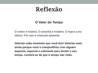 O ontem é história. O amanhã é mistério. O hoje é uma
dádiva. Por isso é chamado presente.
Valorize cada momento que você tem! Valorize mais
ainda porque você o compartilhou com alguém
especial, especial o suficiente para dividir o seu
tempo. Lembre-se de que o tempo não volta.
O Valor do Tempo
Reflexão
 