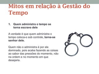 Mitos em relação à Gestão do
Tempo
1. Quem administra o tempo se
torna escravo dele
A verdade é que quem administra o
tempo coloca-o sob controle, torna-se
senhor dele.
Quem não o administra é por ele
dominado, pois acaba fazendo as coisas
ao sabor das pressões do momento, não
na ordem e no momento em que
desejaria.
 