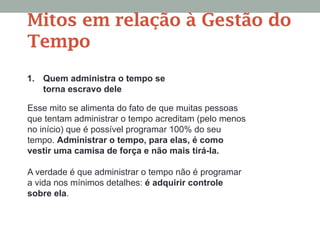 Esse mito se alimenta do fato de que muitas pessoas
que tentam administrar o tempo acreditam (pelo menos
no início) que é possível programar 100% do seu
tempo. Administrar o tempo, para elas, é como
vestir uma camisa de força e não mais tirá-la.
A verdade é que administrar o tempo não é programar
a vida nos mínimos detalhes: é adquirir controle
sobre ela.
Mitos em relação à Gestão do
Tempo
1. Quem administra o tempo se
torna escravo dele
 