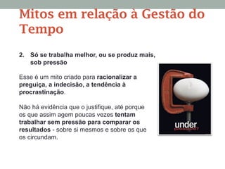 2. Só se trabalha melhor, ou se produz mais,
sob pressão
Esse é um mito criado para racionalizar a
preguiça, a indecisão, a tendência à
procrastinação.
Não há evidência que o justifique, até porque
os que assim agem poucas vezes tentam
trabalhar sem pressão para comparar os
resultados - sobre si mesmos e sobre os que
os circundam.
Mitos em relação à Gestão do
Tempo
 